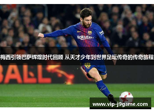 梅西引领巴萨辉煌时代回顾 从天才少年到世界足坛传奇的传奇旅程