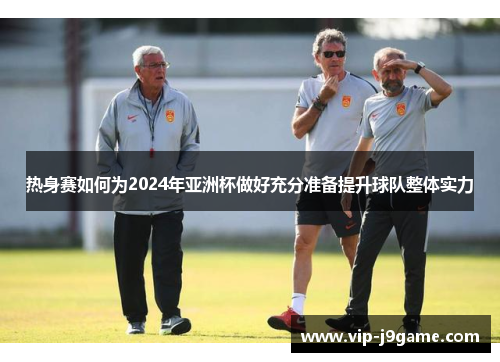 热身赛如何为2024年亚洲杯做好充分准备提升球队整体实力