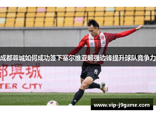 成都蓉城如何成功签下塞尔维亚超强边锋提升球队竞争力